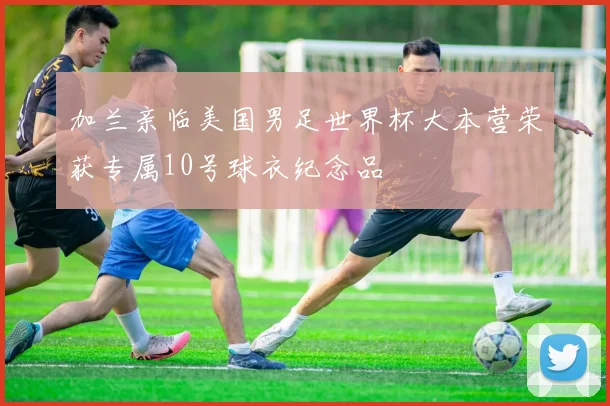 加兰亲临美国男足世界杯大本营荣获专属10号球衣纪念品