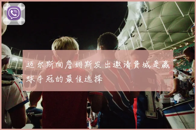 迈尔斯向詹姆斯发出邀请费城是赢球夺冠的最佳选择