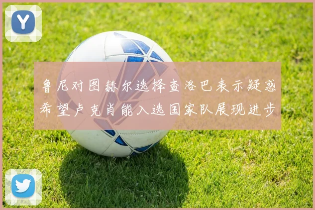 鲁尼对图赫尔选择查洛巴表示疑惑希望卢克肖能入选国家队展现进步