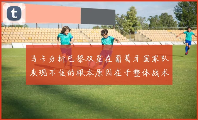 马卡分析巴黎双星在葡萄牙国家队表现不佳的根本原因在于整体战术体系问题