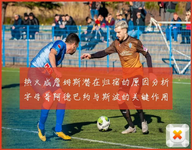 热火成詹姆斯潜在归宿的原因分析字母哥阿德巴约与斯波的关键作用