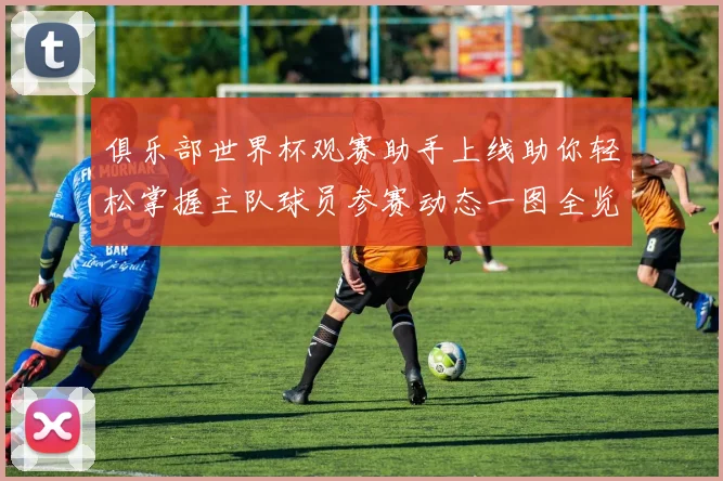 俱乐部世界杯观赛助手上线助你轻松掌握主队球员参赛动态一图全览