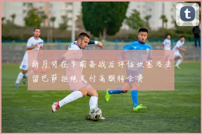 新月将在季前备战后评估坎塞洛去留巴萨拒绝支付高额转会费