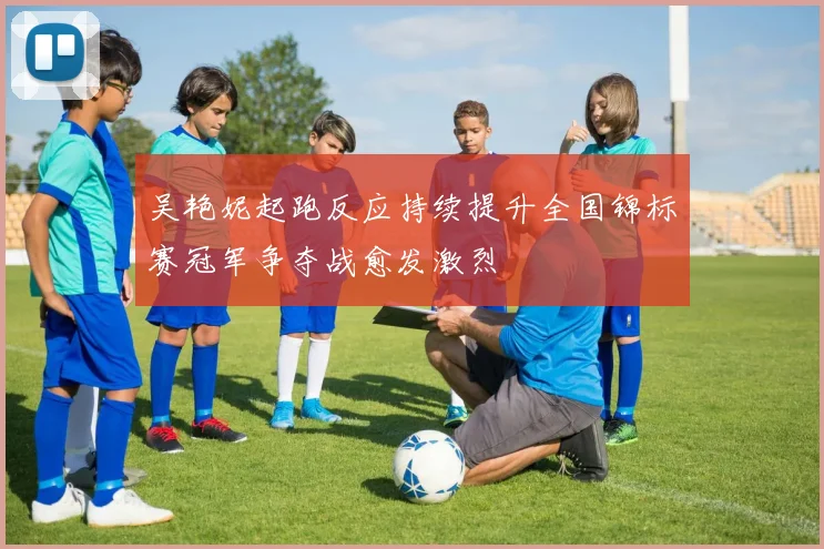 吴艳妮起跑反应持续提升全国锦标赛冠军争夺战愈发激烈